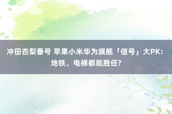 冲田杏梨番号 苹果小米华为旗舰「信号」大PK: 地铁、电梯都能胜任?