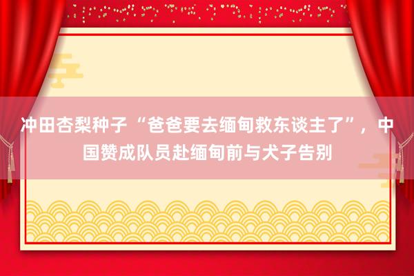 冲田杏梨种子 “爸爸要去缅甸救东谈主了”，中国赞成队员赴缅甸前与犬子告别