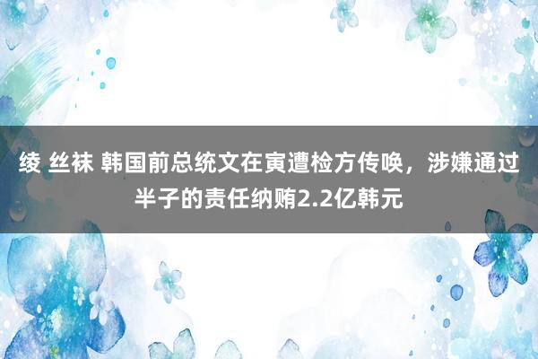 绫 丝袜 韩国前总统文在寅遭检方传唤，涉嫌通过半子的责任纳贿2.2亿韩元