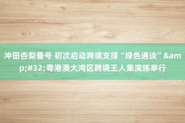 冲田杏梨番号 初次启动跨境支撑“绿色通谈”&#32;粤港澳大湾区跨境王人集演练举行