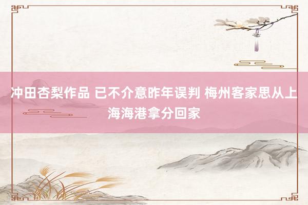 冲田杏梨作品 已不介意昨年误判 梅州客家思从上海海港拿分回家