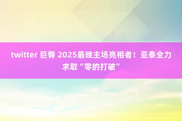 twitter 巨臀 2025最晚主场亮相者！亚泰全力求取“零的打破”
