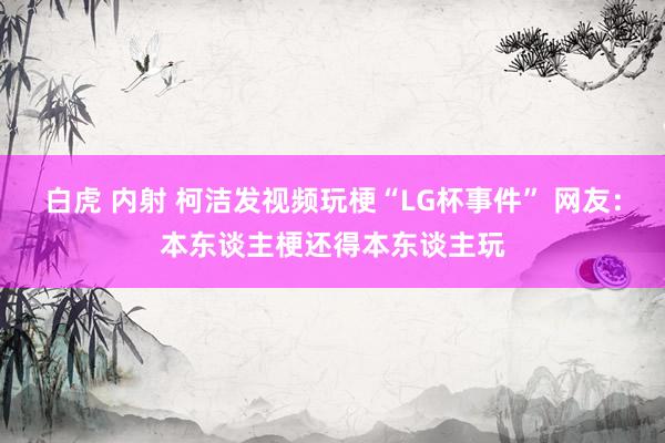 白虎 内射 柯洁发视频玩梗“LG杯事件” 网友：本东谈主梗还得本东谈主玩
