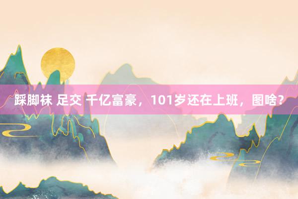 踩脚袜 足交 千亿富豪，101岁还在上班，图啥？