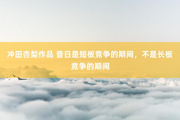 冲田杏梨作品 昔日是短板竞争的期间，不是长板竞争的期间