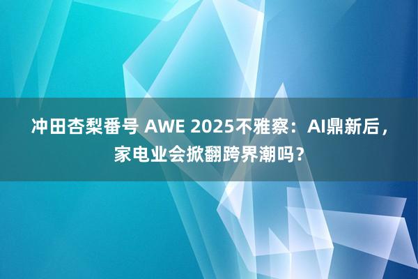 冲田杏梨番号 AWE 2025不雅察：AI鼎新后，家电业会掀翻跨界潮吗？