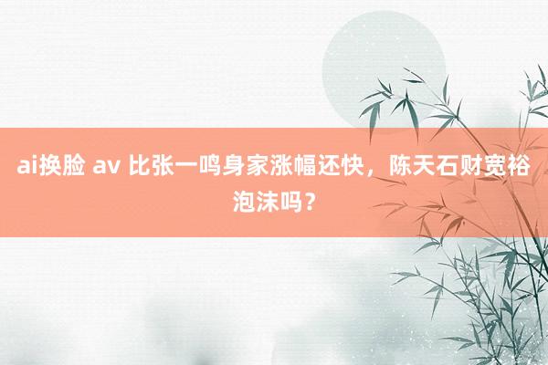 ai换脸 av 比张一鸣身家涨幅还快，陈天石财宽裕泡沫吗？