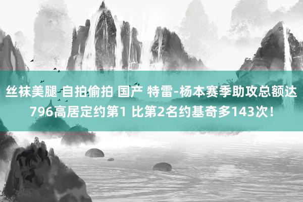 丝袜美腿 自拍偷拍 国产 特雷-杨本赛季助攻总额达796高居定约第1 比第2名约基奇多143次！