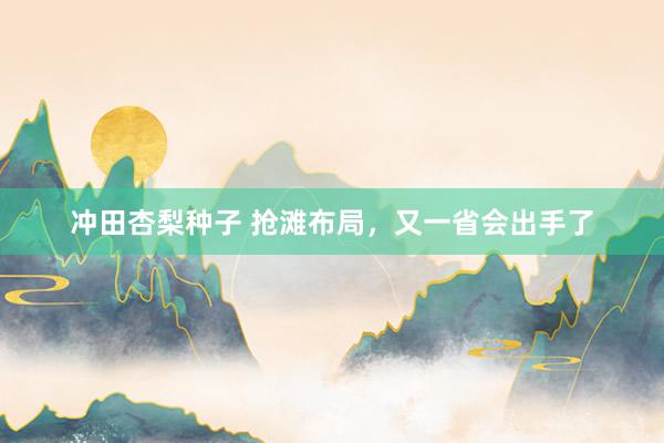 冲田杏梨种子 抢滩布局，又一省会出手了