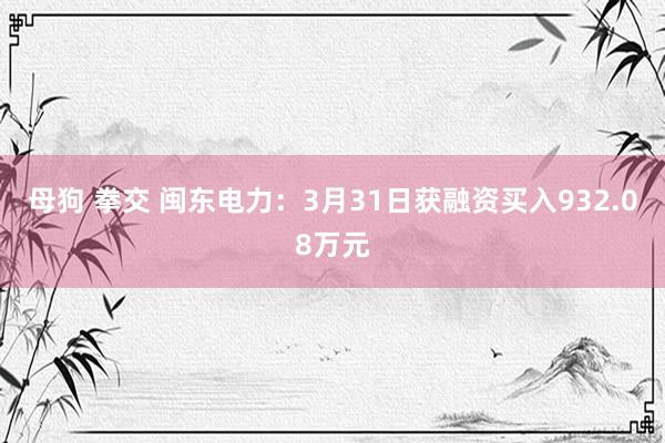 母狗 拳交 闽东电力：3月31日获融资买入932.08万元