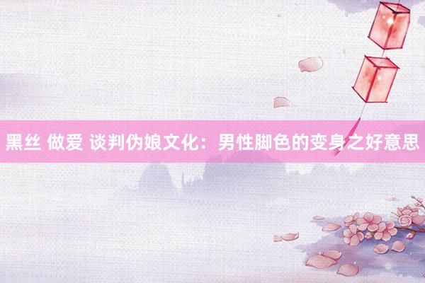黑丝 做爱 谈判伪娘文化：男性脚色的变身之好意思