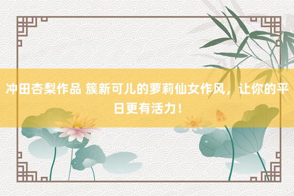 冲田杏梨作品 簇新可儿的萝莉仙女作风，让你的平日更有活力！