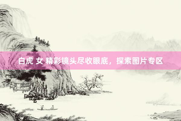 白虎 女 精彩镜头尽收眼底，探索图片专区