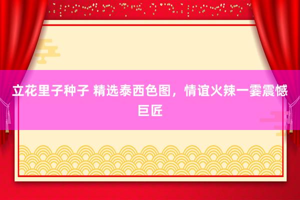 立花里子种子 精选泰西色图，情谊火辣一霎震憾巨匠