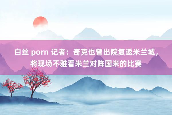 白丝 porn 记者：奇克也曾出院复返米兰城，将现场不雅看米兰对阵国米的比赛