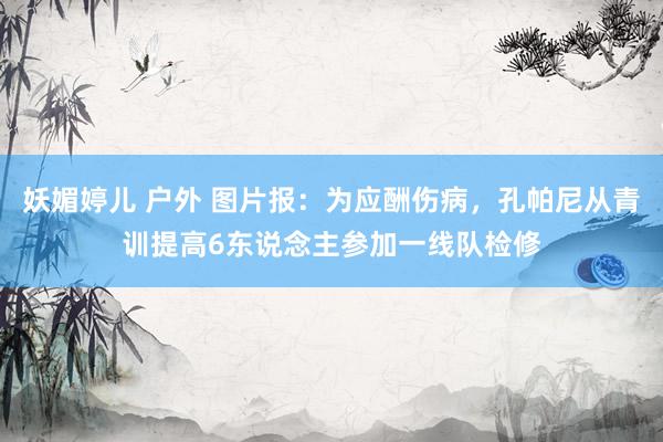 妖媚婷儿 户外 图片报：为应酬伤病，孔帕尼从青训提高6东说念主参加一线队检修