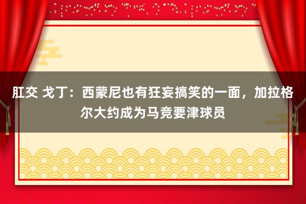肛交 戈丁：西蒙尼也有狂妄搞笑的一面，加拉格尔大约成为马竞要津球员