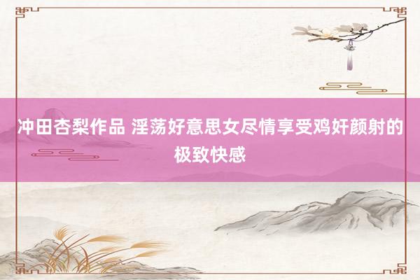 冲田杏梨作品 淫荡好意思女尽情享受鸡奸颜射的极致快感