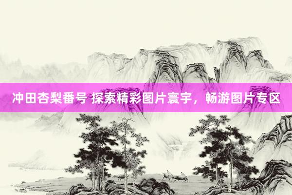 冲田杏梨番号 探索精彩图片寰宇，畅游图片专区