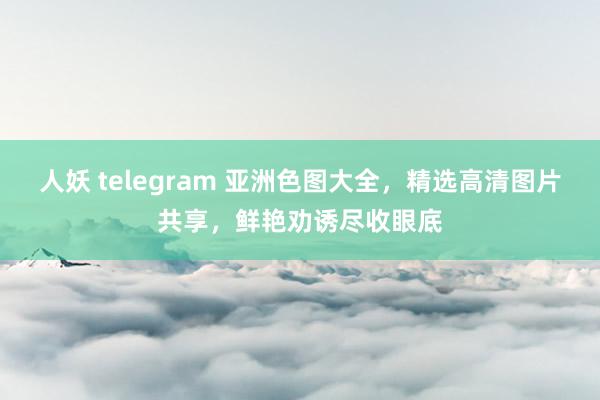 人妖 telegram 亚洲色图大全，精选高清图片共享，鲜艳劝诱尽收眼底