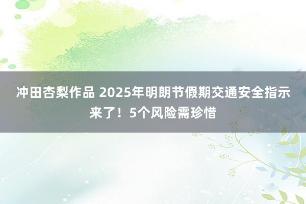 冲田杏梨作品 2025年明朗节假期交通安全指示来了！5个风险需珍惜