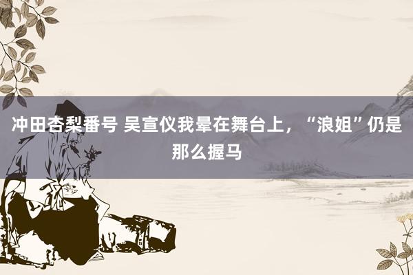 冲田杏梨番号 吴宣仪我晕在舞台上，“浪姐”仍是那么握马