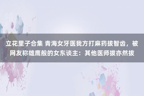 立花里子合集 青海女牙医我方打麻药拔智齿，被网友称雄鹰般的女东谈主：其他医师拔亦然拔