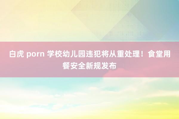 白虎 porn 学校幼儿园违犯将从重处理！食堂用餐安全新规发布