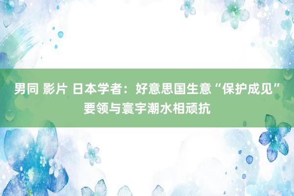 男同 影片 日本学者：好意思国生意“保护成见”要领与寰宇潮水相顽抗