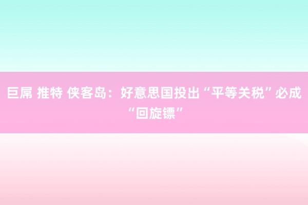 巨屌 推特 侠客岛：好意思国投出“平等关税”必成“回旋镖”