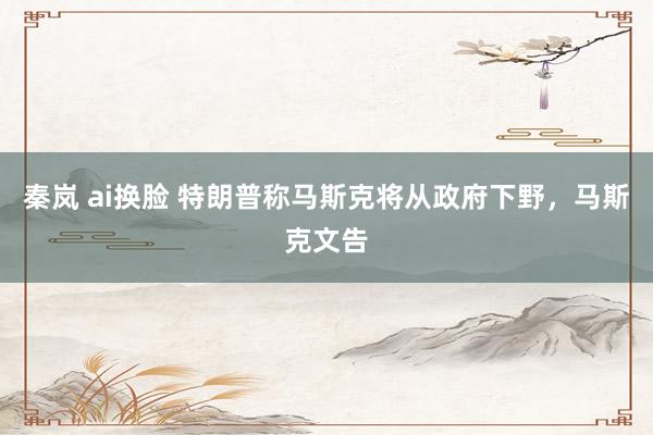 秦岚 ai换脸 特朗普称马斯克将从政府下野，马斯克文告
