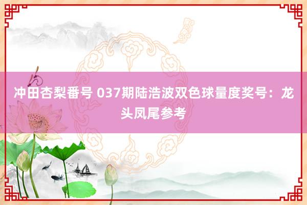 冲田杏梨番号 037期陆浩波双色球量度奖号：龙头凤尾参考