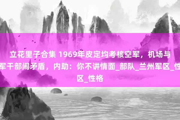 立花里子合集 1969年皮定均考核空军，机场与驻军干部闹矛盾，内助：你不讲情面_部队_兰州军区_性格