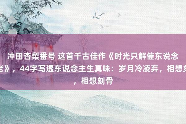 冲田杏梨番号 这首千古佳作《时光只解催东说念主老》，44字写透东说念主生真味：岁月冷凌弃，相想刻骨
