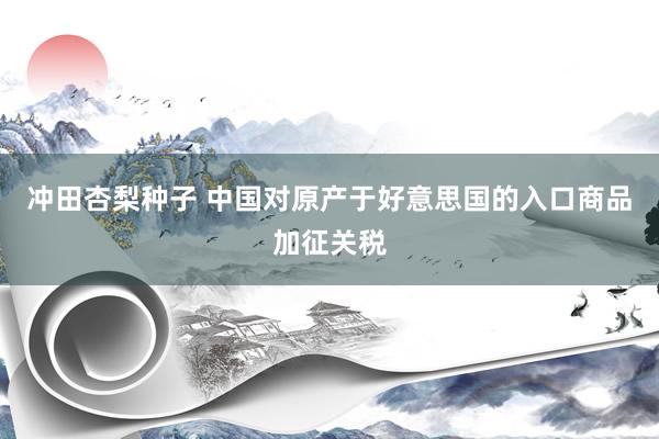 冲田杏梨种子 中国对原产于好意思国的入口商品加征关税
