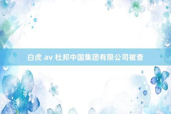 白虎 av 杜邦中国集团有限公司被查