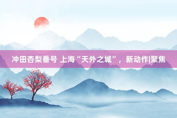冲田杏梨番号 上海“天外之城”，新动作|聚焦