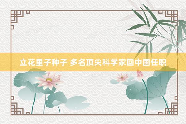 立花里子种子 多名顶尖科学家回中国任职