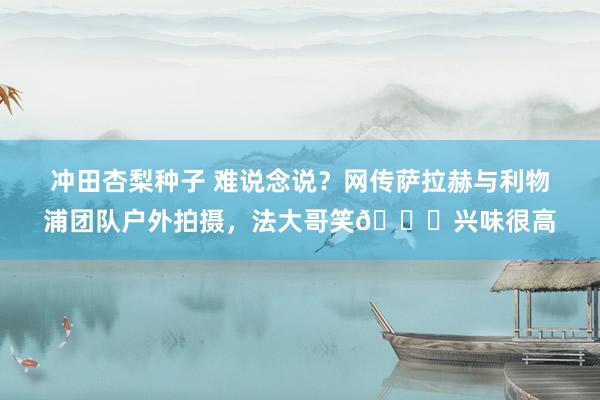 冲田杏梨种子 难说念说？网传萨拉赫与利物浦团队户外拍摄，法大哥笑😁兴味很高