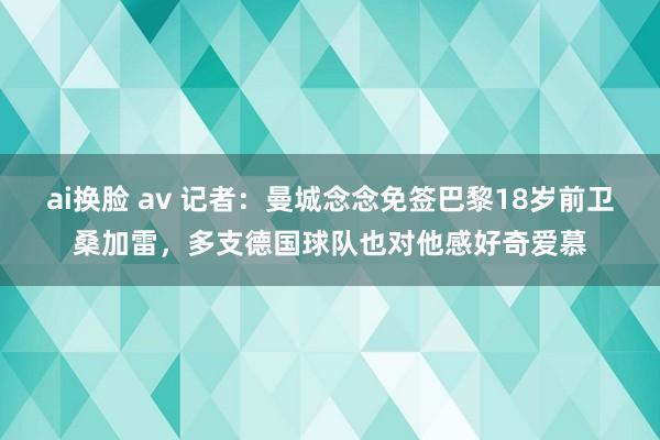 ai换脸 av 记者：曼城念念免签巴黎18岁前卫桑加雷，多支德国球队也对他感好奇爱慕