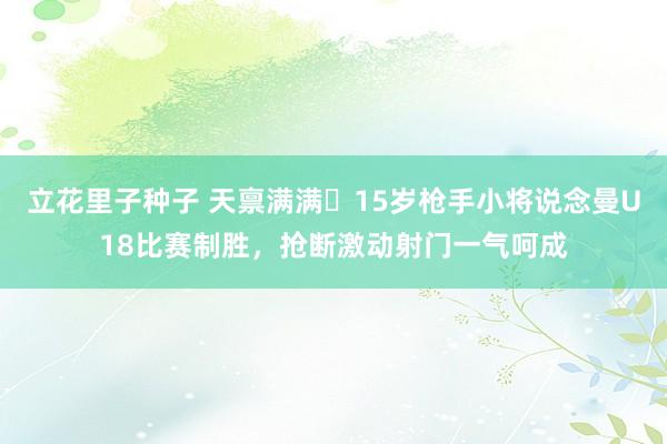 立花里子种子 天禀满满❗15岁枪手小将说念曼U18比赛制胜，抢断激动射门一气呵成