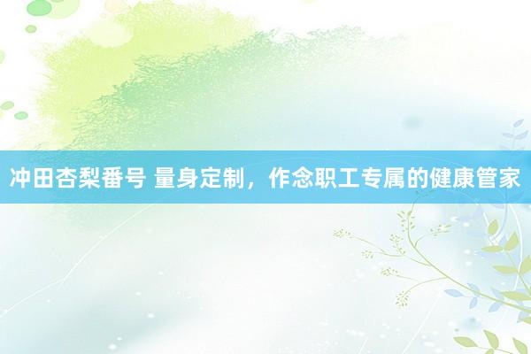 冲田杏梨番号 量身定制，作念职工专属的健康管家