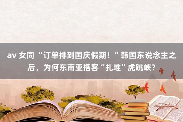 av 女同 “订单排到国庆假期！”韩国东说念主之后，为何东南亚搭客“扎堆”虎跳峡？