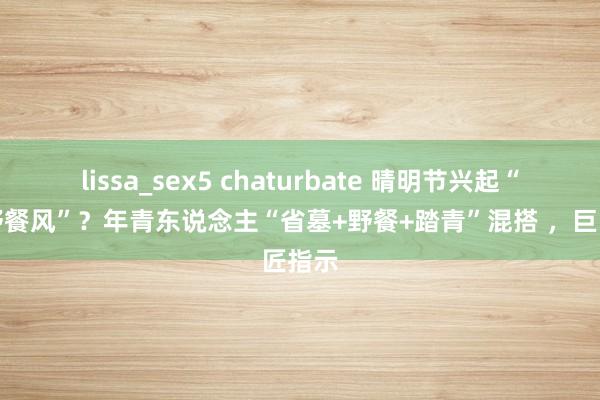 lissa_sex5 chaturbate 晴明节兴起“省墓野餐风”？年青东说念主“省墓+野餐+踏青”混搭 ，巨匠指示