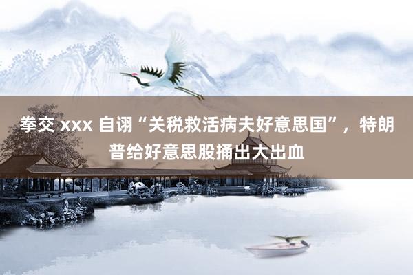 拳交 xxx 自诩“关税救活病夫好意思国”，特朗普给好意思股捅出大出血