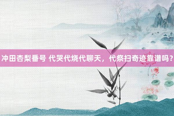 冲田杏梨番号 代哭代烧代聊天，代祭扫奇迹靠谱吗？