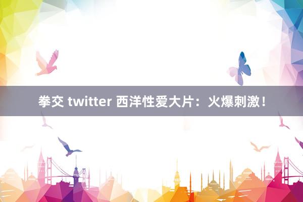 拳交 twitter 西洋性爱大片：火爆刺激！