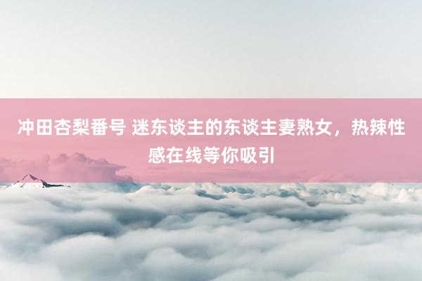 冲田杏梨番号 迷东谈主的东谈主妻熟女，热辣性感在线等你吸引