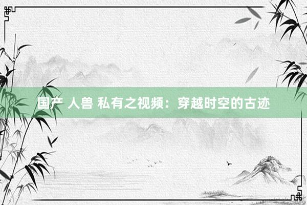 国产 人兽 私有之视频：穿越时空的古迹