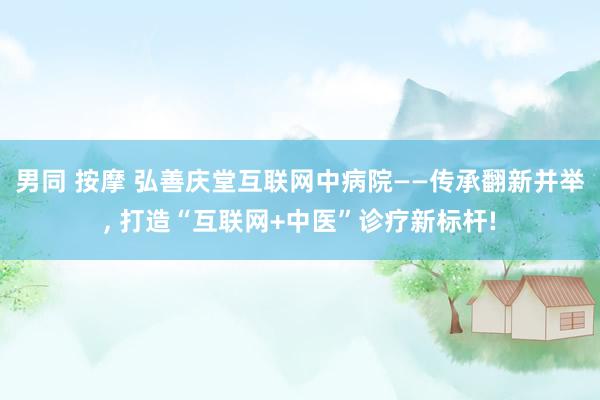 男同 按摩 弘善庆堂互联网中病院——传承翻新并举， 打造“互联网+中医”诊疗新标杆!